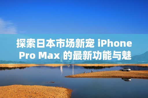 探索日本市场新宠 iPhone Pro Max 的最新功能与魅力