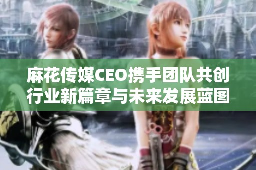 麻花传媒CEO携手团队共创行业新篇章与未来发展蓝图