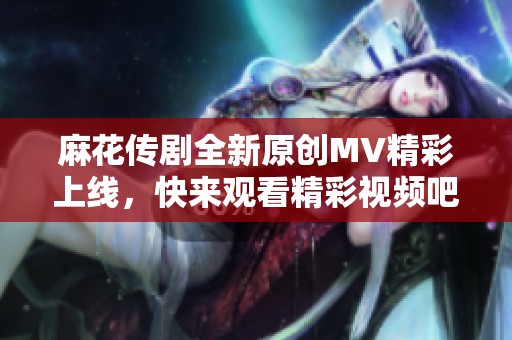 麻花传剧全新原创MV精彩上线，快来观看精彩视频吧