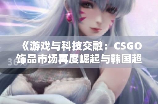 《游戏与科技交融：CSGO饰品市场再度崛起与韩国超导热潮》