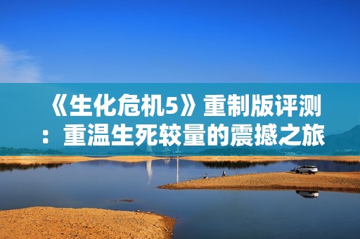 《生化危机5》重制版评测：重温生死较量的震撼之旅与感官盛宴