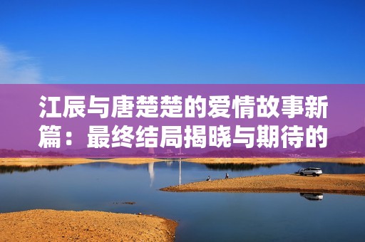 江辰与唐楚楚的爱情故事新篇：最终结局揭晓与期待的未来