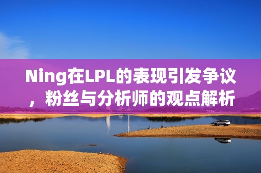 Ning在LPL的表现引发争议，粉丝与分析师的观点解析