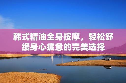 韩式精油全身按摩，轻松舒缓身心疲惫的完美选择