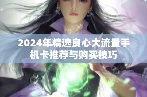 2024年精选良心大流量手机卡推荐与购买技巧