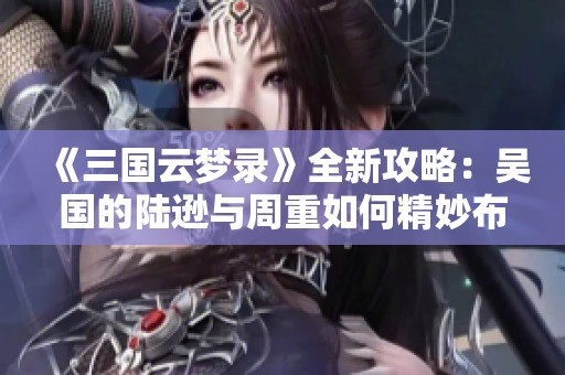 《三国云梦录》全新攻略：吴国的陆逊与周重如何精妙布局蓄势待发