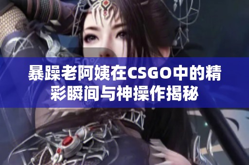 暴躁老阿姨在CSGO中的精彩瞬间与神操作揭秘