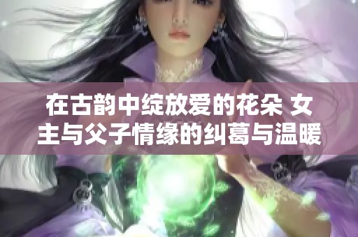 在古韵中绽放爱的花朵 女主与父子情缘的纠葛与温暖