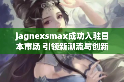 jagnexsmax成功入驻日本市场 引领新潮流与创新技术