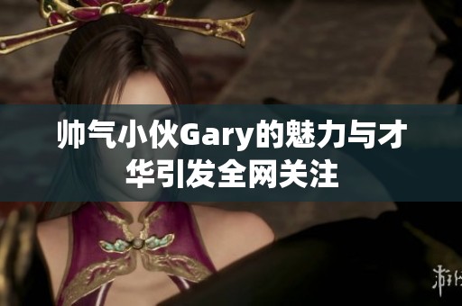 帅气小伙Gary的魅力与才华引发全网关注