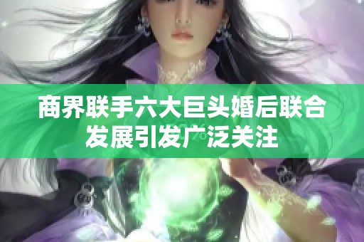 商界联手六大巨头婚后联合发展引发广泛关注