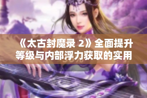 《太古封魔录 2》全面提升等级与内部浮力获取的实用攻略分享