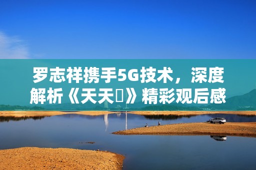 罗志祥携手5G技术，深度解析《天天奭》精彩观后感