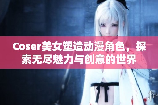 Coser美女塑造动漫角色，探索无尽魅力与创意的世界