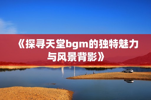 《探寻天堂bgm的独特魅力与风景背影》