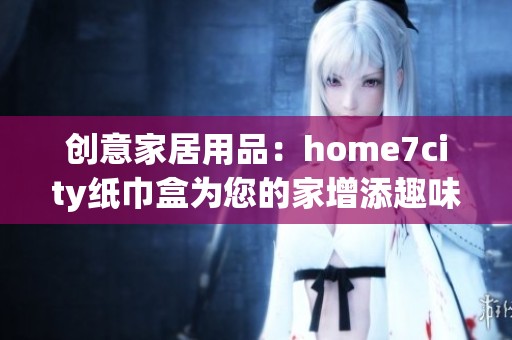 创意家居用品：home7city纸巾盒为您的家增添趣味和美感