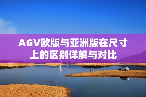 AGV欧版与亚洲版在尺寸上的区别详解与对比