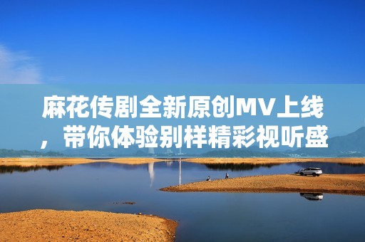 麻花传剧全新原创MV上线，带你体验别样精彩视听盛宴