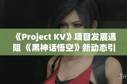 《Project KV》项目发展遇阻 《黑神话悟空》新动态引关注