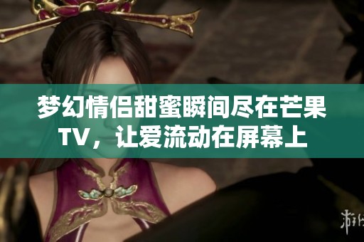 梦幻情侣甜蜜瞬间尽在芒果TV，让爱流动在屏幕上