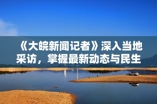 《大皖新闻记者》深入当地采访，掌握最新动态与民生实况