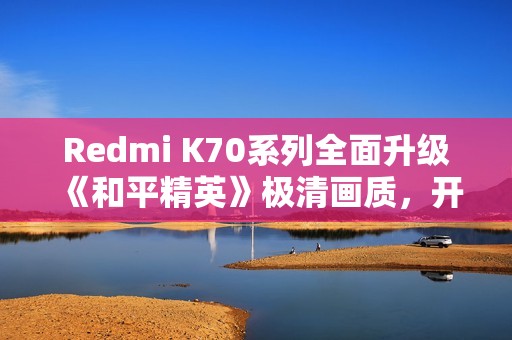 Redmi K70系列全面升级《和平精英》极清画质，开启手游体验新巅峰