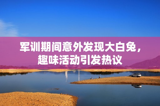 军训期间意外发现大白兔，趣味活动引发热议