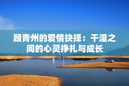 顾青州的爱情抉择：干湿之间的心灵挣扎与成长