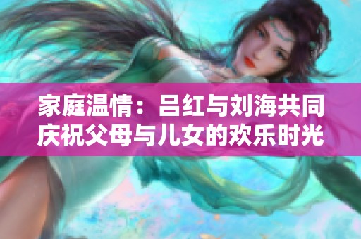 家庭温情：吕红与刘海共同庆祝父母与儿女的欢乐时光