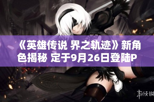 《英雄传说 界之轨迹》新角色揭秘 定于9月26日登陆PS平台