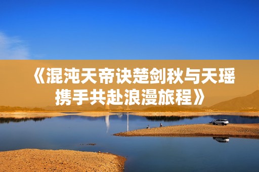 《混沌天帝诀楚剑秋与天瑶携手共赴浪漫旅程》