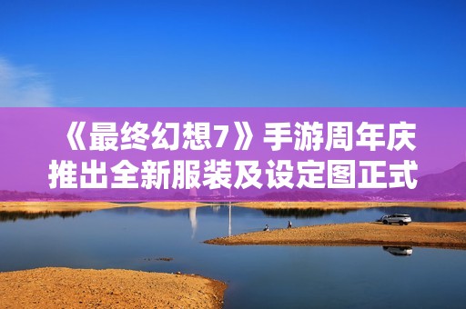 《最终幻想7》手游周年庆推出全新服装及设定图正式公开