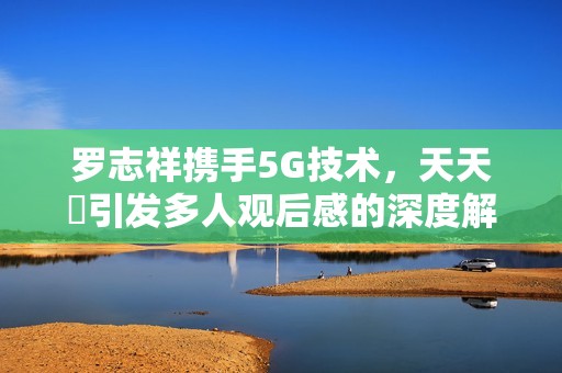 罗志祥携手5G技术，天天奭引发多人观后感的深度解析