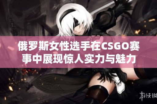 俄罗斯女性选手在CSGO赛事中展现惊人实力与魅力