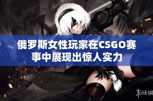 俄罗斯女性玩家在CSGO赛事中展现出惊人实力