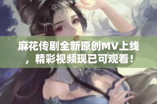 麻花传剧全新原创MV上线，精彩视频现已可观看！