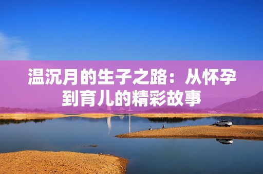 温沉月的生子之路：从怀孕到育儿的精彩故事