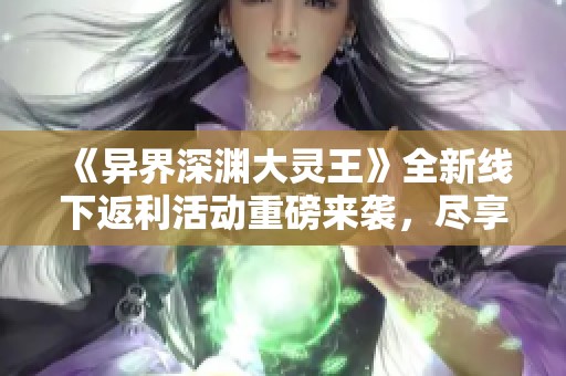 《异界深渊大灵王》全新线下返利活动重磅来袭，尽享丰厚福利