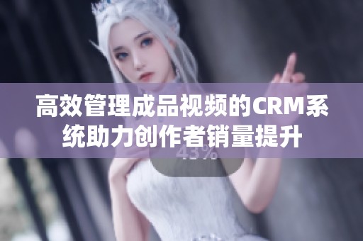 高效管理成品视频的CRM系统助力创作者销量提升