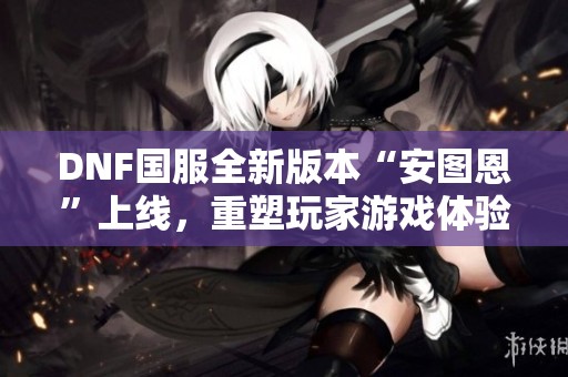 DNF国服全新版本“安图恩”上线，重塑玩家游戏体验