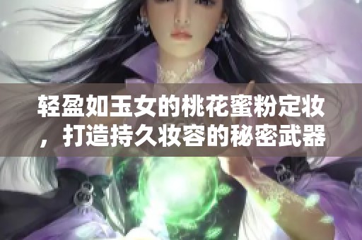 轻盈如玉女的桃花蜜粉定妆，打造持久妆容的秘密武器