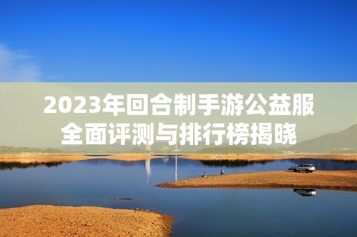 2023年回合制手游公益服全面评测与排行榜揭晓