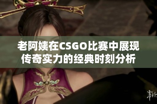 老阿姨在CSGO比赛中展现传奇实力的经典时刻分析