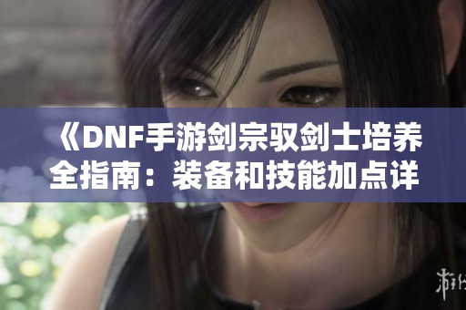 《DNF手游剑宗驭剑士培养全指南：装备和技能加点详解》