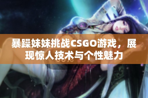 暴躁妹妹挑战CSGO游戏，展现惊人技术与个性魅力