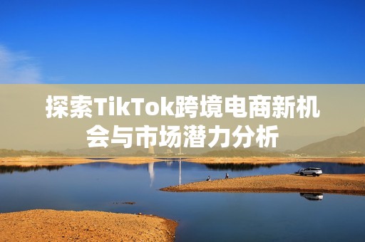 探索TikTok跨境电商新机会与市场潜力分析