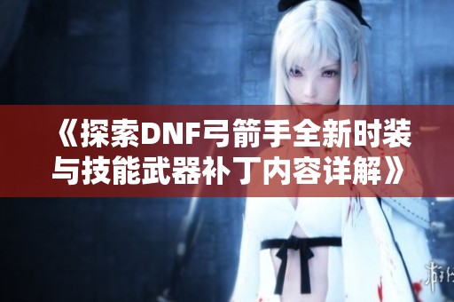 《探索DNF弓箭手全新时装与技能武器补丁内容详解》