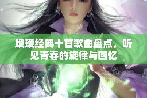 瑷瑷经典十首歌曲盘点，听见青春的旋律与回忆