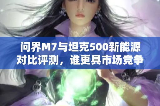 问界M7与坦克500新能源对比评测，谁更具市场竞争力？