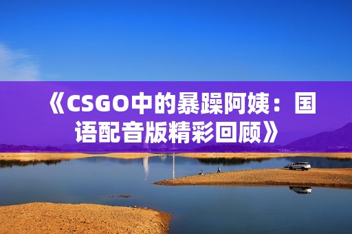 《CSGO中的暴躁阿姨：国语配音版精彩回顾》